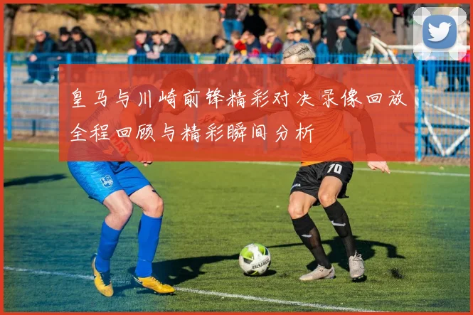 皇马与川崎前锋精彩对决录像回放全程回顾与精彩瞬间分析