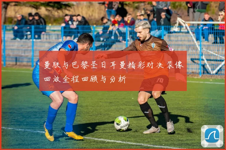 曼联与巴黎圣日耳曼精彩对决录像回放全程回顾与分析