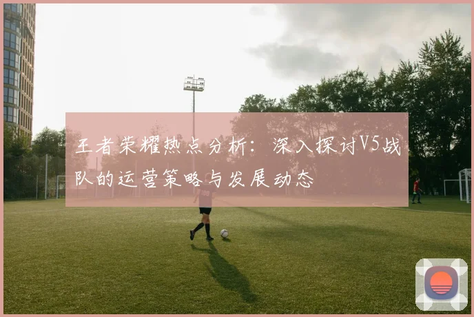 王者荣耀热点分析：深入探讨V5战队的运营策略与发展动态
