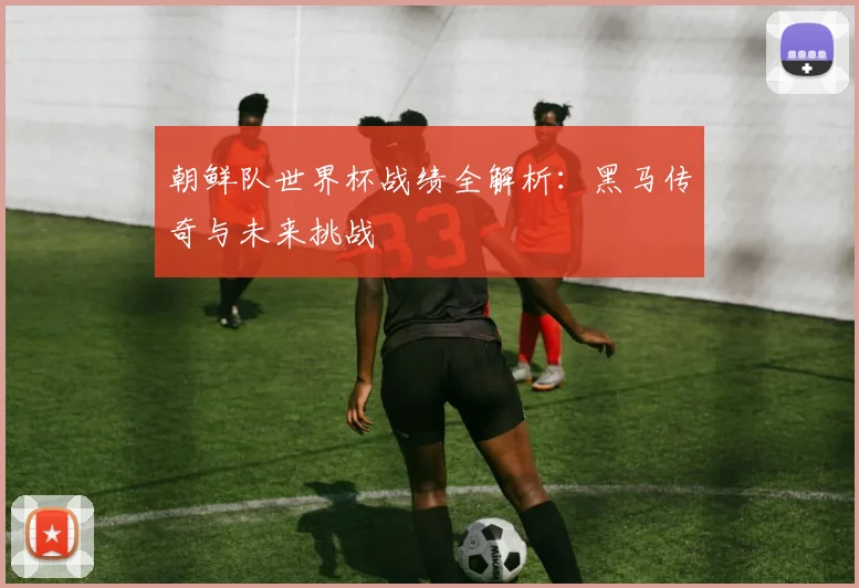 朝鲜队世界杯战绩全解析：黑马传奇与未来挑战