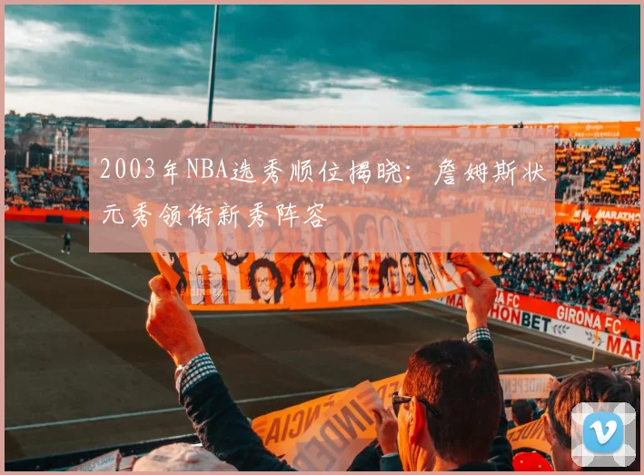2003年NBA选秀顺位揭晓：詹姆斯状元秀领衔新秀阵容