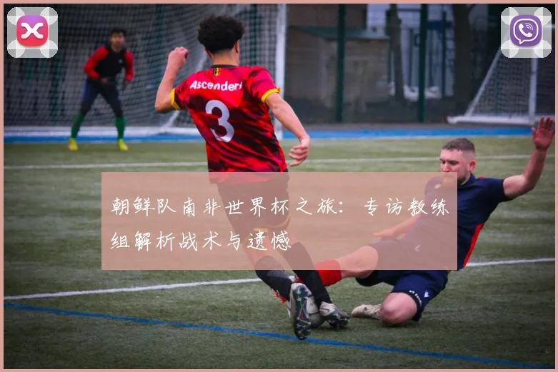 朝鲜队南非世界杯之旅：专访教练组解析战术与遗憾