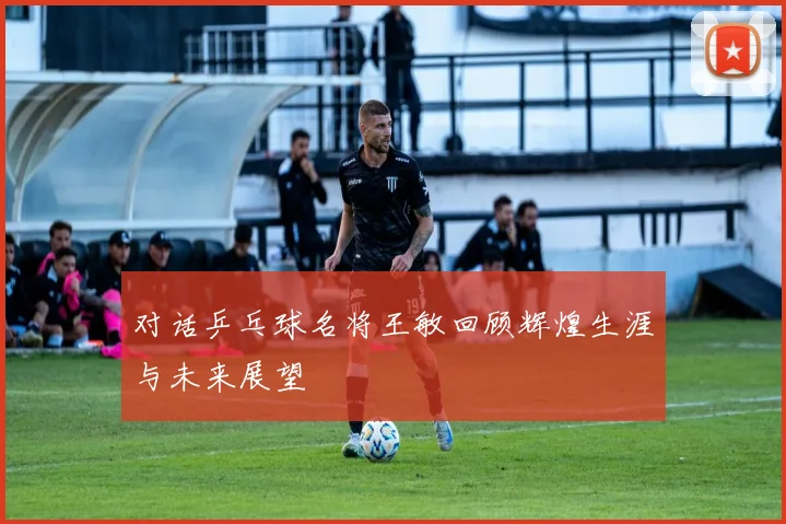对话乒乓球名将王敏回顾辉煌生涯与未来展望