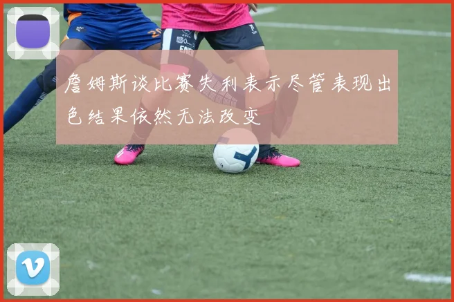詹姆斯谈比赛失利表示尽管表现出色结果依然无法改变
