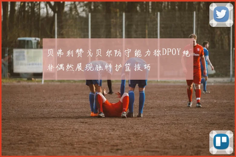 贝弗利赞戈贝尔防守能力称DPOY绝非偶然展现独特护筐技巧