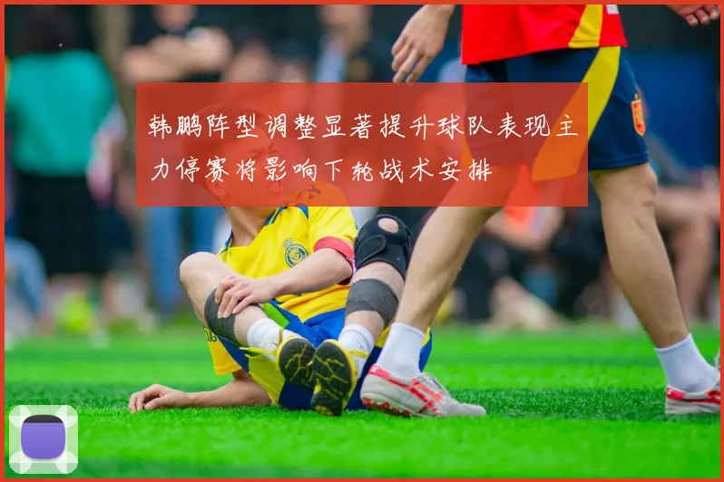韩鹏阵型调整显著提升球队表现主力停赛将影响下轮战术安排