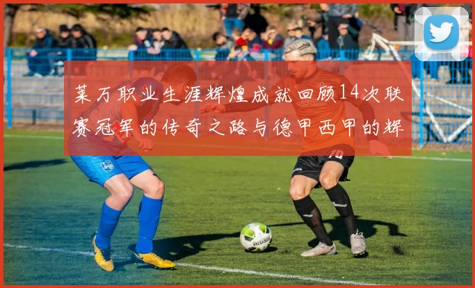 莱万职业生涯辉煌成就回顾14次联赛冠军的传奇之路与德甲西甲的辉煌历程