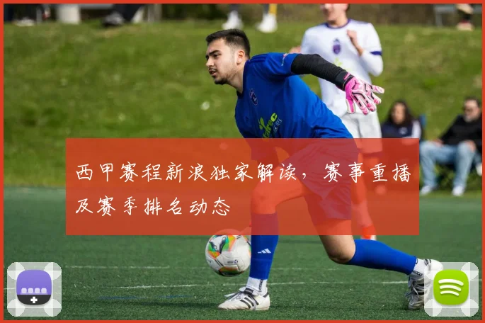 西甲赛程新浪独家解读，赛事重播及赛季排名动态